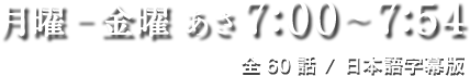 月曜－金曜/あさ7:00～7:54/全60話/日本語字幕版