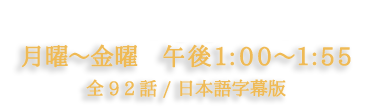 10月14(木)スタート 月曜～金曜 午後1:00～1:55 全92話／日本語字幕版