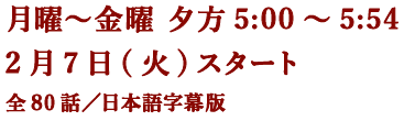 月曜～金曜 夕方5:00～5:54 2月7日(火)スタート 全80話／日本語字幕版