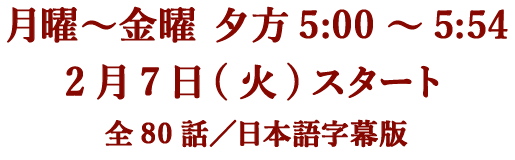 月曜～金曜 夕方5:00～5:54 2月7日(火)スタート 全80話／日本語字幕版